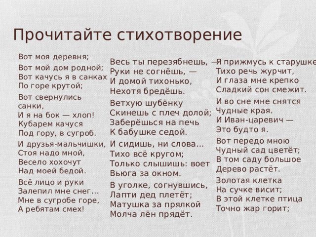Прочитайте стихотворение Вот моя деревня; Вот мой дом родной;  Вот качусь я в санках  По горе крутой; Вот свернулись санки,  И я на бок — хлоп!  Кубарем качуся  Под гору, в сугроб. И друзья-мальчишки,  Стоя надо мной,  Весело хохочут  Над моей бедой. Всё лицо и руки  Залепил мне снег…  Мне в сугробе горе,  А ребятам смех! Я прижмусь к старушке…  Тихо речь журчит,  И глаза мне крепко  Сладкий сон смежит. И во сне мне снятся  Чудные края.  И Иван-царевич —  Это будто я. Весь ты перезябнешь, —  Руки не согнёшь, —  И домой тихонько,  Нехотя бредёшь. Ветхую шубёнку  Скинешь с плеч долой;  Заберёшься на печь  К бабушке седой. Вот передо мною  Чудный сад цветёт;  В том саду большое  Дерево растёт. Золотая клетка  На сучке висит;  В этой клетке птица  Точно жар горит; И сидишь, ни слова…  Тихо всё кругом;  Только слышишь: воет  Вьюга за окном. В уголке, согнувшись,  Лапти дед плетёт;  Матушка за прялкой  Молча лён прядёт. 