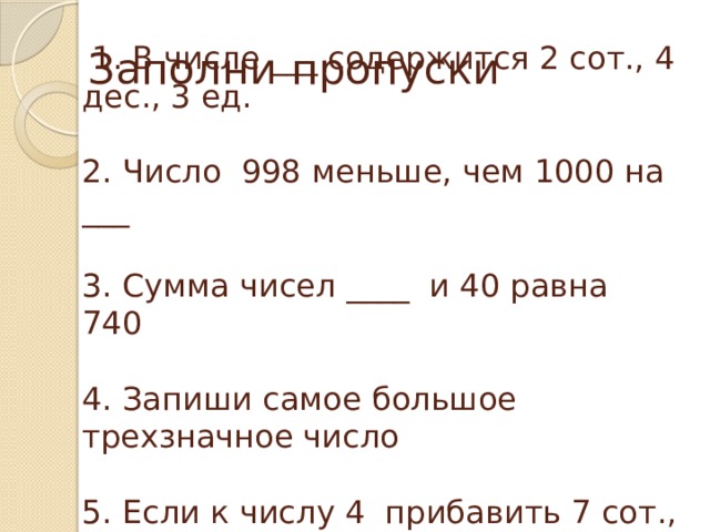 Заполни пропуски  1. В числе ___ содержится 2 сот., 4 дес., 3 ед.   2. Число 998 меньше, чем 1000 на ___   3. Сумма чисел ____ и 40 равна 740   4. Запиши самое большое трехзначное число   5. Если к числу 4 прибавить 7 сот., то получится ____ 