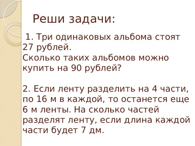 Реши задачи:  1. Три одинаковых альбома стоят 27 рублей. Сколько таких альбомов можно купить на 90 рублей? 2. Если ленту разделить на 4 части, по 16 м в каждой, то останется еще 6 м ленты. На сколько частей разделят ленту, если длина каждой части будет 7 дм. 