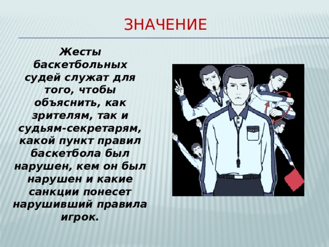Значение Жесты баскетбольных судей служат для того, чтобы объяснить, как зрителям, так и судьям-секретарям, какой пункт правил баскетбола был нарушен, кем он был нарушен и какие санкции понесет нарушивший правила игрок.  