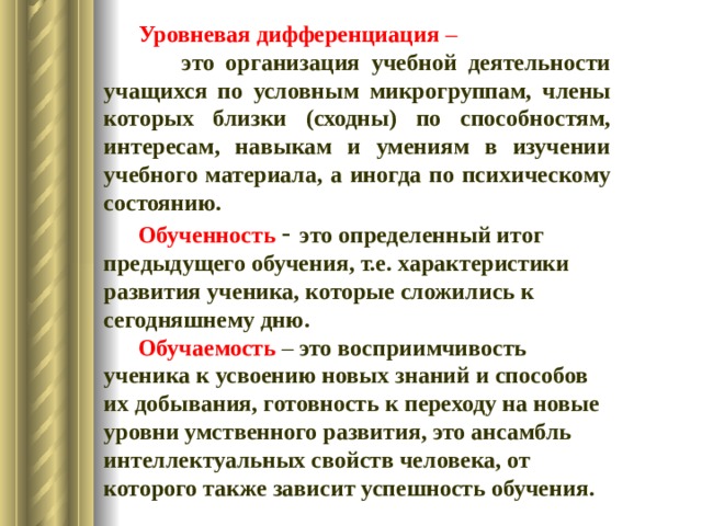  Уровневая дифференциация –  это организация учебной деятельности учащихся по условным микрогруппам, члены которых близки (сходны) по способностям, интересам, навыкам и умениям в изучении учебного материала, а иногда по психическому состоянию. Обученность  - это определенный итог предыдущего обучения, т.е. характеристики развития ученика, которые сложились к сегодняшнему дню. Обучаемость  – это восприимчивость ученика к усвоению новых знаний и способов их добывания, готовность к переходу на новые уровни умственного развития, это ансамбль интеллектуальных свойств человека, от которого также зависит успешность обучения.   