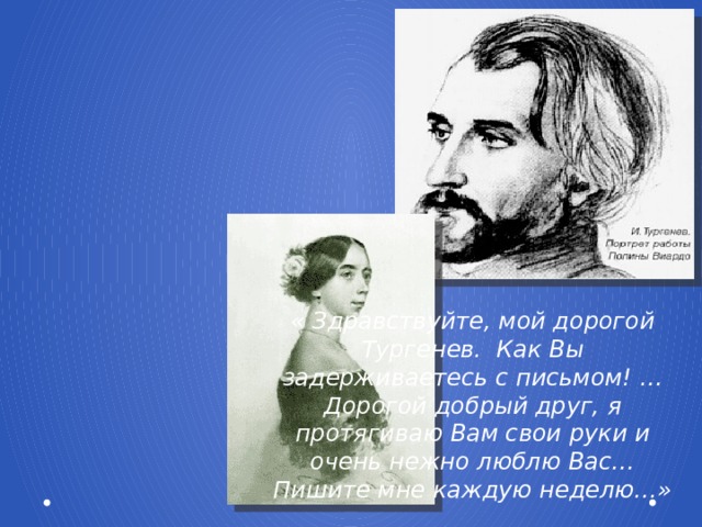 « Здравствуйте, мой дорогой Тургенев. Как Вы задерживаетесь с письмом! … Дорогой добрый друг, я протягиваю Вам свои руки и очень нежно люблю Вас… Пишите мне каждую неделю…»