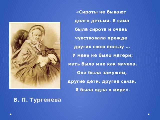 «Сироты не бывают долго детьми. Я сама была сирота и очень чувствовала прежде других свою пользу …  У меня не было матери;  мать была мне как мачеха.  Она была замужем, другие дети, другие связи.  Я была одна в мире». В. П. Тургенева