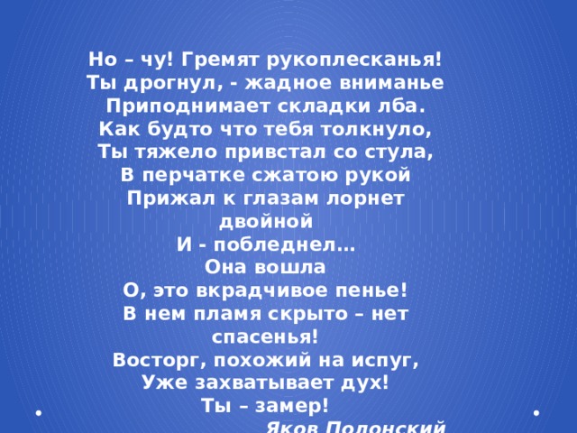 Но – чу! Гремят рукоплесканья! Ты дрогнул, - жадное вниманье Приподнимает складки лба. Как будто что тебя толкнуло, Ты тяжело привстал со стула, В перчатке сжатою рукой Прижал к глазам лорнет двойной И - побледнел… Она вошла О, это вкрадчивое пенье! В нем пламя скрыто – нет спасенья! Восторг, похожий на испуг, Уже захватывает дух! Ты – замер! Яков Полонский
