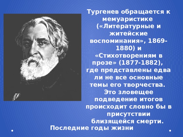 Тургенев обращается к мемуаристике («Литературные и житейские воспоминания», 1869-1880) и «Стихотворениям в прозе» (1877-1882), где представлены едва ли не все основные темы его творчества. Это зловещее подведение итогов происходит словно бы в присутствии близящейся смерти. Последние годы жизни