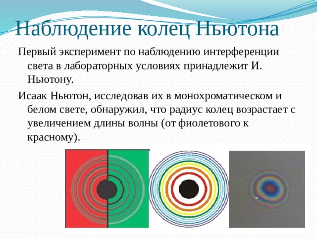 Наблюдение колец Ньютона Первый эксперимент по наблюдению интерференции света в лабораторных условиях принадлежит И. Ньютону. Исаак Ньютон, исследовав их в монохроматическом и белом свете, обнаружил, что радиус колец возрастает с увеличением длины волны (от фиолетового к красному). 