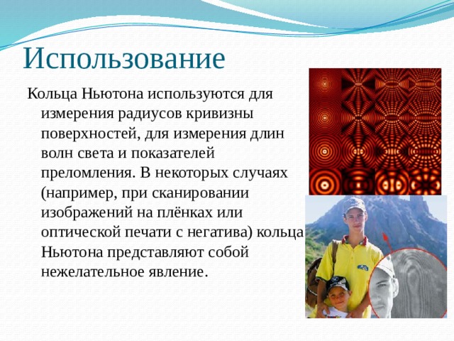Использование Кольца Ньютона используются для измерения радиусов кривизны поверхностей, для измерения длин волн света и показателей преломления. В некоторых случаях (например, при сканировании изображений на плёнках или оптической печати с негатива) кольца Ньютона представляют собой нежелательное явление. 