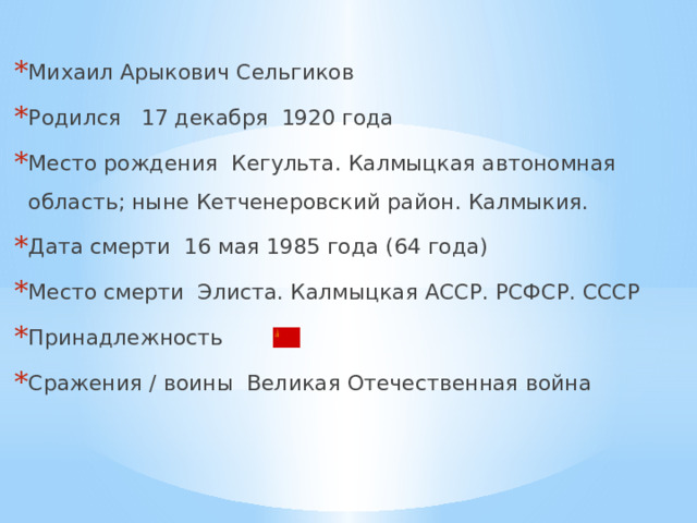 Михаил Арыкович Сельгиков Родился 17 декабря 1920 года Место рождения Кегульта. Калмыцкая автономная область; ныне Кетченеровский район. Калмыкия. Дата смерти 16 мая 1985 года (64 года) Место смерти Элиста. Калмыцкая АССР. РСФСР. СССР Принадлежность Сражения / воины Великая Отечественная война 