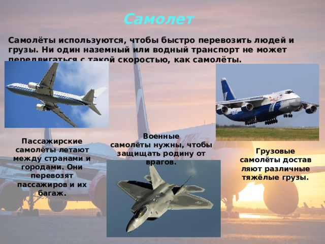 Самолет  Самолёты используются, чтобы быстро перевозить людей и грузы. Ни один наземный или водный транспорт не может передвигаться с такой скоростью, как самолёты. Военные самолёты нужны, чтобы защищать родину от врагов. Пассажирские самолёты летают между странами и городами. Они перевозят пассажиров и их багаж. Грузовые самолёты доставляют различные тяжёлые грузы. 
