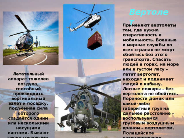 Вертолет  Применяют вертолеты там, где нужна оперативность и мобильность. Военные и мирные службы во всех странах не могут обойтись без этого транспорта. Спасать людей в горах, на море или в густом лесу – летит вертолет, находит и поднимает людей в кабину. Лесные пожары – без вертолета не обойтись. Перенести домик или какой-либо габаритный груз на дальнее расстояние – воспользуемся грузовым воздушным краном – вертолетом. Полицейское патрулирование городов – вертолет начеку. Срочная доставка больного в госпиталь – вертолет опять тут как тут. Вот такой он востребованный . Летательный аппарат тяжелее воздуха, способный производить вертикальный взлёт и посадку, подъёмная сила которого создаётся одним или несколькими несущими винтами. Бывают также грузовыми, пассажирскими и военными. 