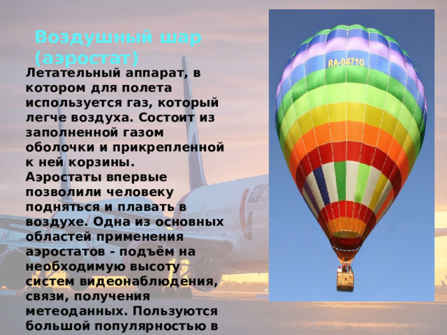 Воздушный шар (аэростат) Летательный аппарат, в котором для полета используется газ, который легче воздуха. Состоит из заполненной газом оболочки и прикрепленной к ней корзины. Аэростаты впервые позволили человеку подняться и плавать в воздухе. Одна из основных областей применения аэростатов - подъём на необходимую высоту систем видеонаблюдения, связи, получения метеоданных.  Пользуются большой популярностью в качестве увлекательного аттракциона. 
