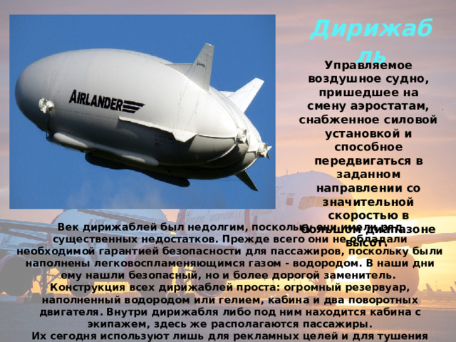 Дирижабль Управляемое воздушное судно, пришедшее на смену аэростатам, снабженное силовой установкой и способное передвигаться в заданном направлении со значительной скоростью в большом диапазоне высот. Век дирижаблей был недолгим, поскольку они имели ряд существенных недостатков. Прежде всего они не обладали необходимой гарантией безопасности для пассажиров, поскольку были наполнены легковоспламеняющимся газом - водородом. В наши дни ему нашли безопасный, но и более дорогой заменитель. Конструкция всех дирижаблей проста: огромный резервуар, наполненный водородом или гелием, кабина и два поворотных двигателя. Внутри дирижабля либо под ним находится кабина с экипажем, здесь же располагаются пассажиры.  Их сегодня используют лишь для рекламных целей и для тушения лесных пожаров. 
