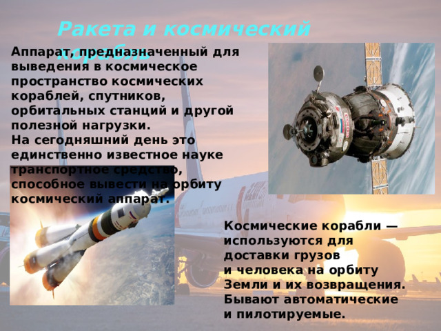 Аппарат, предназначенный для выведения в космическое пространство космических кораблей, спутников, орбитальных станций и другой полезной нагрузки. На сегодняшний день это единственно известное науке транспортное средство, способное вывести на орбиту космический аппарат. Ракета и космический корабль Космические корабли — используются для доставки грузов и человека на орбиту Земли и их возвращения. Бывают автоматические и пилотируемые. 