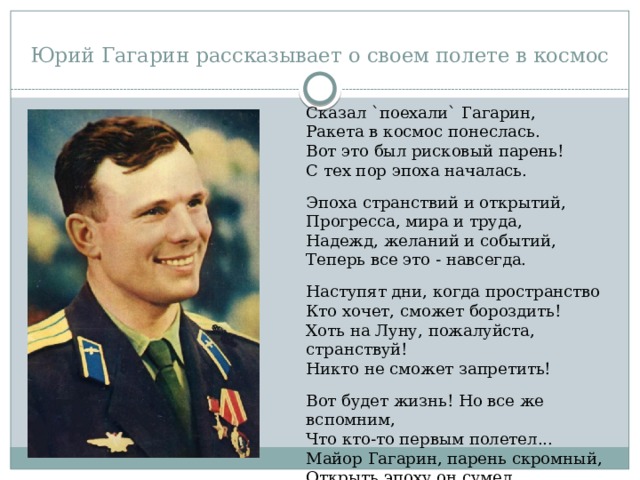 Юрий Гагарин рассказывает о своем полете в космос Сказал `поехали` Гагарин, Ракета в космос понеслась. Вот это был рисковый парень! С тех пор эпоха началась. Эпоха странствий и открытий, Прогресса, мира и труда, Надежд, желаний и событий, Теперь все это - навсегда. Наступят дни, когда пространство Кто хочет, сможет бороздить! Хоть на Луну, пожалуйста, странствуй! Никто не сможет запретить! Вот будет жизнь! Но все же вспомним, Что кто-то первым полетел... Майор Гагарин, парень скромный, Открыть эпоху он сумел. (Махмуд Отар-Мухтаров) 