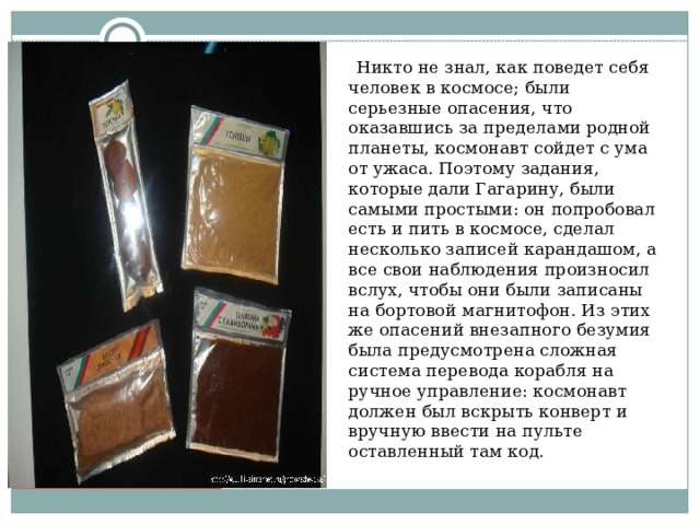  Никто не знал, как поведет себя человек в космосе; были серьезные опасения, что оказавшись за пределами родной планеты, космонавт сойдет с ума от ужаса. Поэтому задания, которые дали Гагарину, были самыми простыми: он попробовал есть и пить в космосе, сделал несколько записей карандашом, а все свои наблюдения произносил вслух, чтобы они были записаны на бортовой магнитофон. Из этих же опасений внезапного безумия была предусмотрена сложная система перевода корабля на ручное управление: космонавт должен был вскрыть конверт и вручную ввести на пульте оставленный там код. 