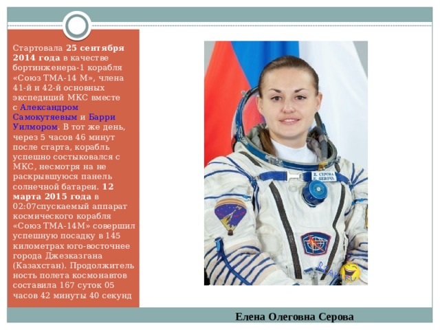 Стартовала  25 сентября 2014 года  в качестве бортинженера-1 корабля «Союз ТМА-14 М», члена 41-й и 42-й основных экспедиций МКС вместе с  Александром Самокутяевым  и  Барри Уилмором . В тот же день, через 5 часов 46 минут после старта, корабль успешно состыковался с МКС, несмотря на не раскрывшуюся панель солнечной батареи.  12 марта 2015 года  в 02:07спускаемый аппарат космического корабля «Союз ТМА-14М» совершил успешную посадку в 145 километрах юго-восточнее города Джезказгана (Казахстан). Продолжительность полета космонавтов составила 167 суток 05 часов 42 минуты 40 секунд Елена Олеговна Серова 