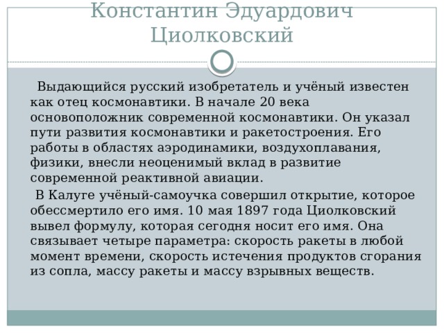 Константин Эдуардович Циолковский  Выдающийся русский изобретатель и учёный известен как отец космонавтики. В начале 20 века основоположник современной космонавтики. Он указал пути развития космонавтики и ракетостроения. Его работы в областях аэродинамики, воздухоплавания, физики, внесли неоценимый вклад в развитие современной реактивной авиации.  В Калуге учёный-самоучка совершил открытие, которое обессмертило его имя. 10 мая 1897 года Циолковский вывел формулу, которая сегодня носит его имя. Она связывает четыре параметра: скорость ракеты в любой момент времени, скорость истечения продуктов сгорания из сопла, массу ракеты и массу взрывных веществ. 
