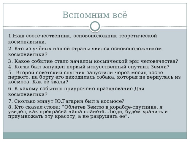 Вспомним всё 1.Наш соотечественник, основоположник теоретической космонавтики. 2. Кто из учёных нашей страны явился основоположником космонавтики? 3. Какое событие стало началом космической эры человечества? 4. Когда был запущен первый искусственный спутник Земли? 5. Второй советский спутник запустили через месяц после первого, на борту его находилась собака, которая не вернулась из космоса. Как её звали? 6. К какому событию приурочено празднование Дня космонавтики? 7. Сколько минут Ю.Гагарин был в космосе? 8. Кто сказал слова: “Облетев Землю в корабле-спутнике, я увидел, как прекрасна наша планета. Люди, будем хранить и приумножать эту красоту, а не разрушать ее”. 