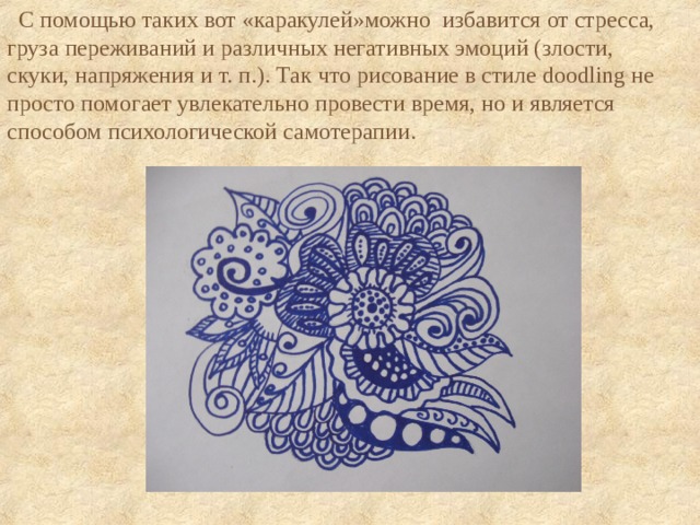  С помощью таких вот «каракулей»можно избавится от стресса, груза переживаний и различных негативных эмоций (злости, скуки, напряжения и т. п.). Так что рисование в стиле doodling не просто помогает увлекательно провести время, но и является способом психологической самотерапии. 