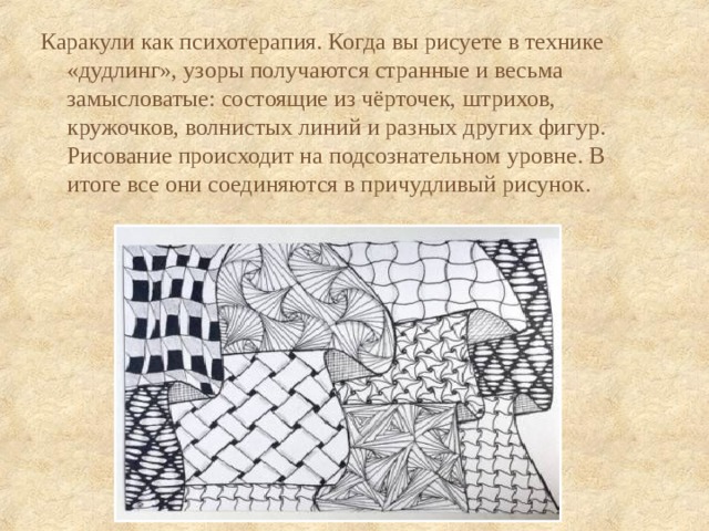 Каракули как психотерапия. Когда вы рисуете в технике «дудлинг», узоры получаются странные и весьма замысловатые: состоящие из чёрточек, штрихов, кружочков, волнистых линий и разных других фигур. Рисование происходит на подсознательном уровне. В итоге все они соединяются в причудливый рисунок. 