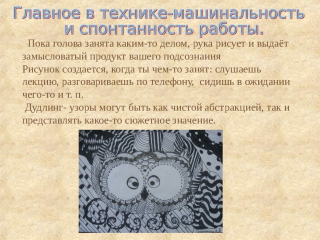  Пока голова занята каким-то делом, рука рисует и выдаёт замысловатый продукт вашего подсознания Рисунок создается, когда ты чем-то занят: слушаешь лекцию, разговариваешь по телефону, сидишь в ожидании чего-то и т. п.  Дудлинг- узоры могут быть как чистой абстракцией, так и представлять какое-то сюжетное значение. . 