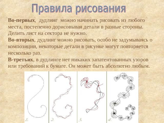    Во-первых , дудлинг можно начинать рисовать из любого места, постепенно дорисовывая детали в разные стороны.  Делить лист на сектора не нужно. Во-вторых , дудлинг можно рисовать, особо не задумываясь о композиции, некоторые детали в рисунке могут повторяется несколько раз.  В-третьих , в дудлинге нет никаких запатентованных узоров или требований к бумаге. Он может быть абсолютно любым.    