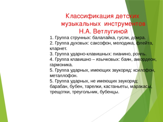 Классификация детских музыкальных инструментов  Н.А. Ветлугиной 1. Группа струнных: балалайка, гусли, домра. 2. Группа духовых: саксофон, мелодика, флейта, кларнет. 3. Группа ударно-клавишных: пианино, рояль.  4. Группа клавишно – язычковых: баян, аккордеон, гармоника.  5. Группа ударных, имеющих звукоряд: ксилофон, металлофон. 5. Группа ударных, не имеющих звукоряд: барабан, бубен, тарелки, кастаньеты, маракасы, трещотки, треугольник, бубенцы.  