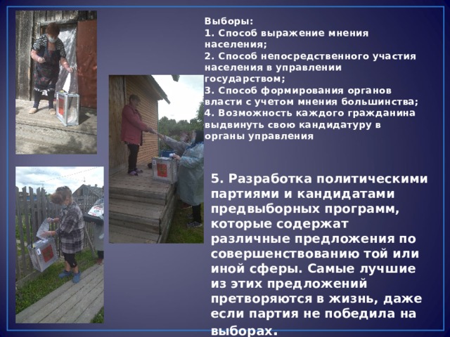 Выборы: 1. Способ выражение мнения населения; 2. Способ непосредственного участия населения в управлении государством; 3. Способ формирования органов власти с учетом мнения большинства; 4. Возможность каждого гражданина выдвинуть свою кандидатуру в органы управления  5. Разработка политическими партиями и кандидатами предвыборных программ, которые содержат различные предложения по совершенствованию той или иной сферы. Самые лучшие из этих предложений претворяются в жизнь, даже если партия не победила на выборах . 