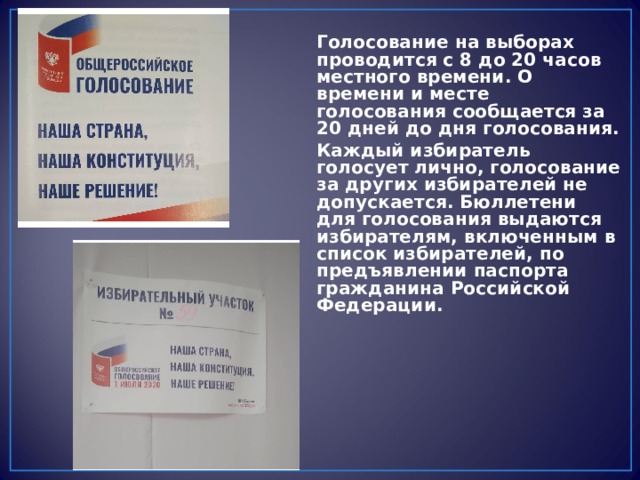Голосование на выборах проводится с 8 до 20 часов местного времени. О времени и месте голосования сообщается за 20 дней до дня голосования. Каждый избиратель голосует лично, голосование за других избирателей не допускается. Бюллетени для голосования выдаются избирателям, включенным в список избирателей, по предъявлении паспорта гражданина Российской Федерации. 