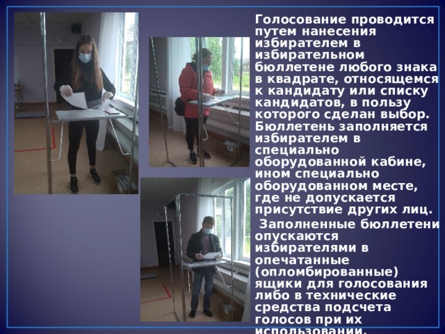 Голосование проводится путем нанесения избирателем в избирательном бюллетене любого знака в квадрате, относящемся к кандидату или списку кандидатов, в пользу которого сделан выбор. Бюллетень заполняется избирателем в специально оборудованной кабине, ином специально оборудованном месте, где не допускается присутствие других лиц.  Заполненные бюллетени опускаются избирателями в опечатанные (опломбированные) ящики для голосования либо в технические средства подсчета голосов при их использовании. 