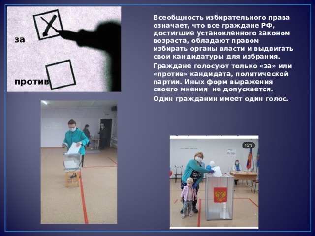 Всеобщность избирательного права означает, что все граждане РФ, достигшие установленного законом возраста, обладают правом избирать органы власти и выдвигать свои кандидатуры для избрания. Граждане голосуют только «за» или «против» кандидата, политической партии. Иных форм выражения своего мнения не допускается. Один гражданин имеет один голос.  за    против 