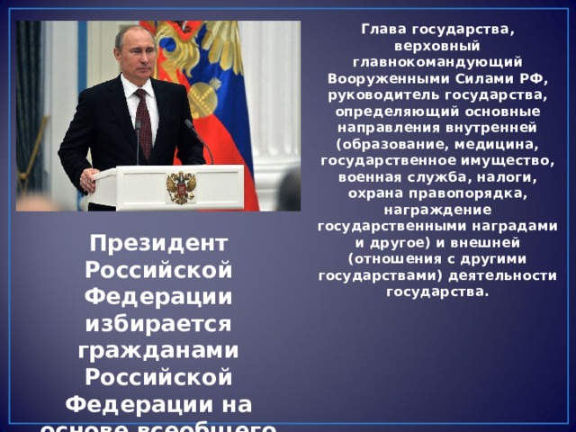 Глава государства, верховный главнокомандующий Вооруженными Силами РФ, руководитель государства, определяющий основные направления внутренней (образование, медицина, государственное имущество, военная служба, налоги, охрана правопорядка, награждение государственными наградами и другое) и внешней (отношения с другими государствами) деятельности государства. Президент Российской Федерации избирается гражданами Российской Федерации на основе всеобщего избирательного права при тайном голосовании. 