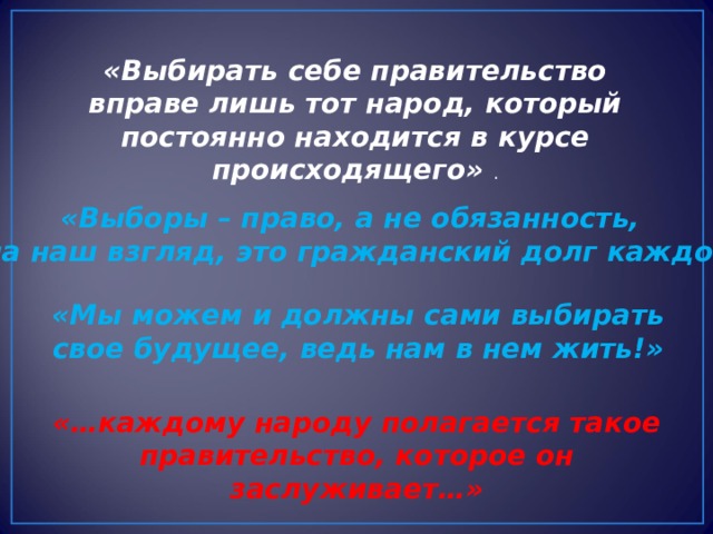 «Выбирать себе правительство вправе лишь тот народ, который постоянно находится в курсе происходящего» . «Выборы – право, а не обязанность, но, на наш взгляд, это гражданский долг каждого». «Мы можем и должны сами выбирать свое будущее, ведь нам в нем жить!» «…каждому народу полагается такое правительство, которое он заслуживает…» 