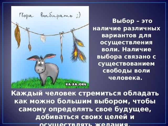  Выбор – это наличие различных вариантов для осуществления воли. Наличие выбора связано с существованием свободы воли человека. Каждый человек стремиться обладать как можно большим выбором, чтобы самому определять свое будущее, добиваться своих целей и осуществлять желания. 