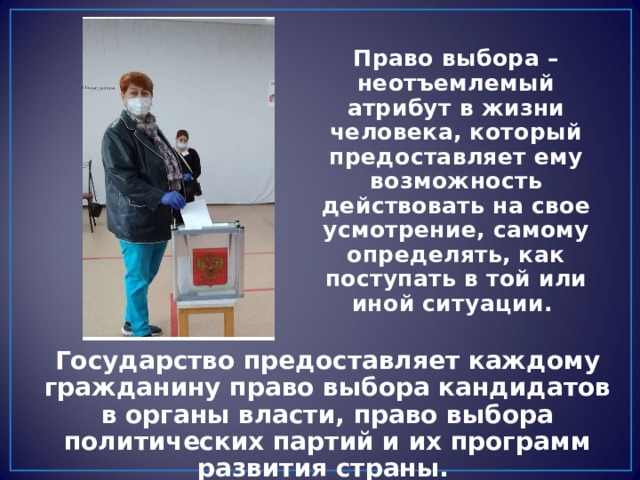 Право выбора – неотъемлемый атрибут в жизни человека, который предоставляет ему возможность действовать на свое усмотрение, самому определять, как поступать в той или иной ситуации. Государство предоставляет каждому гражданину право выбора кандидатов в органы власти, право выбора политических партий и их программ развития страны. 