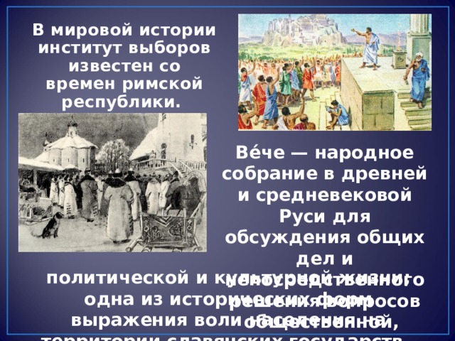 В мировой истории институт выборов известен со времен римской республики. Ве́че — народное собрание в древней и средневековой Руси для обсуждения общих дел и непосредственного решения вопросов общественной, политической и культурной жизни; одна из исторических форм выражения воли населения на территории славянских государств. 