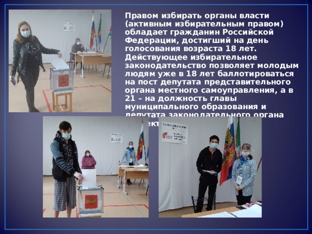 Правом избирать органы власти (активным избирательным правом) обладает гражданин Российской Федерации, достигший на день голосования возраста 18 лет. Действующее избирательное законодательство позволяет молодым людям уже в 18 лет баллотироваться на пост депутата представительного органа местного самоуправления, а в 21 – на должность главы муниципального образования и депутата законодательного органа субъекта РФ. 