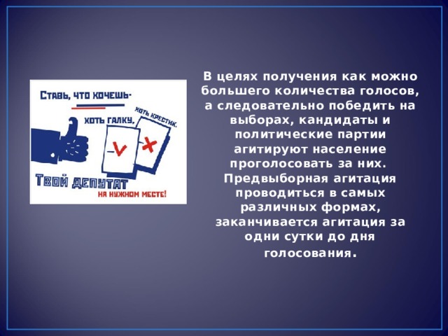 В целях получения как можно большего количества голосов, а следовательно победить на выборах, кандидаты и политические партии агитируют население проголосовать за них. Предвыборная агитация проводиться в самых различных формах, заканчивается агитация за одни сутки до дня голосования . 