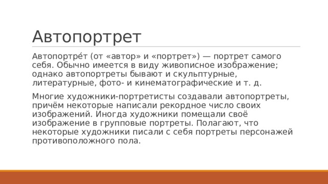 Автопортрет Автопортре́т (от «автор» и «портрет») — портрет самого себя. Обычно имеется в виду живописное изображение; однако автопортреты бывают и скульптурные, литературные, фото- и кинематографические и т. д. Многие художники-портретисты создавали автопортреты, причём некоторые написали рекордное число своих изображений. Иногда художники помещали своё изображение в групповые портреты. Полагают, что некоторые художники писали с себя портреты персонажей противоположного пола. 