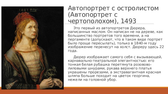Автопортрет с остролистом  (Автопортрет с чертополохом), 1493  Это первый из автопортретов Дюрера, написанных маслом. Он написан не на дереве, как большинство портретов того времени, а на пергаменте (допускают, что в таком виде портрет было проще пересылать), только в 1840-м году изображение перенесут на холст. Дюреру здесь 22 года.  Дюрер изображает самого себя с вызывающей, карнавально-театральной элегантностью: его тонкая белая рубашка перетянута розовово-лиловыми шнурами, рукава верхнего платья украшены прорезами, а экстравагантная красная шляпа больше походит на цветок георгина, нежели на головной убор. 