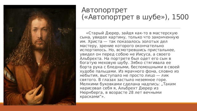 Автопортрет  («Автопортрет в шубе»), 1500  «Старый Дюрер, зайдя как-то в мастерскую сына, увидел картину, только что законченную им. Христа — так показалось золотых дел мастеру, зрение которого окончательно испортилось. Но, всмотревшись пристальнее, увидел он перед собою не Иисуса, а своего Альбрехта. На портрете был одет его сын в богатую меховую шубу. Зябко стягивала ее борта рука с бледными, беспомощными в своей худобе пальцами. Из мрачного фона, словно из небытия, выступало не просто лицо — лик святого. В глазах застыло неземное горе. Мелкими буковками сделана надпись: „Таким нарисовал себя я, Альбрехт Дюрер из Нюрнберга, в возрасте 28 лет вечными красками“». 