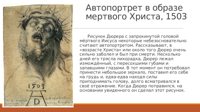 Автопортрет в образе мертвого Христа, 1503  Рисунок Дюрера с запрокинутой головой мёртвого Иисуса некоторые небезосновательно считают автопортретом. Рассказывают, в «возрасте Христа» или около того Дюрер очень сильно заболел и был при смерти. Несколько дней его трясла лихорадка, Дюрер лежал измождённый, с пересохшими губами и запавшими глазами. В тот момент он потребовал принести небольшое зеркало, поставил его себе на грудь и, едва-едва находя силы приподнимать голову, долго всматривался в своё отражение. Когда Дюрер поправился, на основании увиденного он сделал этот рисунок. 