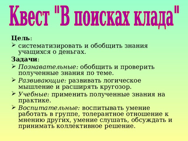 Цель : систематизировать и обобщить знания учащихся о деньгах. Задачи : Познавательные: обобщить и проверить полученные знания по теме. Развивающие: развивать логическое мышление и расширять кругозор. Учебные: применить полученные знания на практике. Воспитательные: воспитывать умение работать в группе, толерантное отношение к мнению других, умение слушать, обсуждать и принимать коллективное решение. 