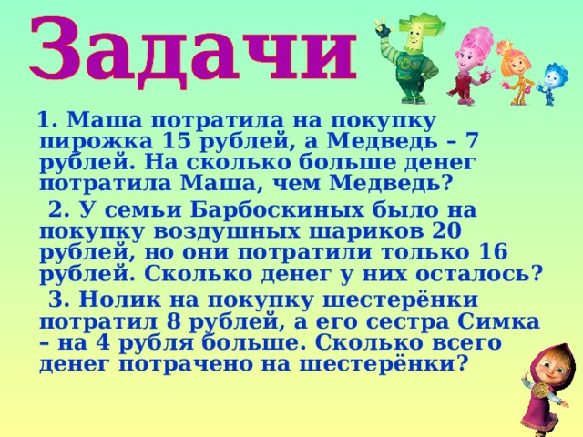  1. Маша потратила на покупку пирожка 15 рублей, а Медведь – 7 рублей. На сколько больше денег потратила Маша, чем Медведь?  2. У семьи Барбоскиных было на покупку воздушных шариков 20 рублей, но они потратили только 16 рублей. Сколько денег у них осталось?  3. Нолик на покупку шестерёнки потратил 8 рублей, а его сестра Симка – на 4 рубля больше. Сколько всего денег потрачено на шестерёнки? 