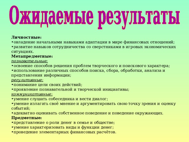 Личностные: • овладение начальными навыками адаптации в мире финансовых отношений; • развитие навыков сотрудничества со сверстниками в игровых экономических ситуациях. Метапредметные: познавательные: • освоение способов решения проблем творческого и поискового характера; • использование различных способов поиска, сбора, обработки, анализа и представления информации; регулитивные: • понимание цели своих действий; • проявление познавательной и творческой инициативы; коммуникативные : • умение слушать собеседника и вести диалог; • умение излагать своё мнение и аргументировать свою точку зрения и оценку событий; • адекватно оценивать собственное поведение и поведение окружающих. Предметные: • представление о роли денег в семье и обществе; • умение характеризовать виды и функции денег; • проведение элементарных финансовых расчётов. 