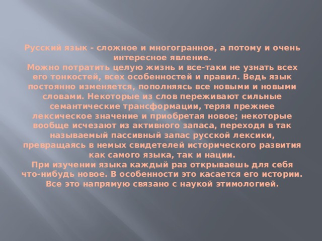   Русский язык - сложное и многогранное, а потому и очень интересное явление.  Можно потратить целую жизнь и все-таки не узнать всех его тонкостей, всех особенностей и правил. Ведь язык постоянно изменяется, пополняясь все новыми и новыми словами. Некоторые из слов переживают сильные семантические трансформации, теряя прежнее лексическое значение и приобретая новое; некоторые вообще исчезают из активного запаса, переходя в так называемый пассивный запас русской лексики, превращаясь в немых свидетелей исторического развития как самого языка, так и нации.  При изучении языка каждый раз открываешь для себя что-нибудь новое. В особенности это касается его истории. Все это напрямую связано с наукой этимологией.    