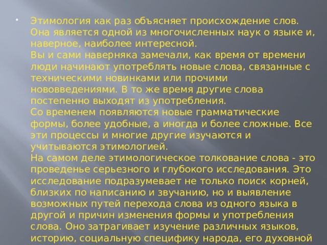 Этимология как раз объясняет происхождение слов. Она является одной из многочисленных наук о языке и, наверное, наиболее интересной.  Вы и сами наверняка замечали, как время от времени люди начинают употреблять новые слова, связанные с техническими новинками или прочими нововведениями. В то же время другие слова постепенно выходят из употребления.  Со временем появляются новые грамматические формы, более удобные, а иногда и более сложные. Все эти процессы и многие другие изучаются и учитываются этимологией.  На самом деле этимологическое толкование слова - это проведенье серьезного и глубокого исследования. Это исследование подразумевает не только поиск корней, близких по написанию и звучанию, но и выявление возможных путей перехода слова из одного языка в другой и причин изменения формы и употребления слова. Оно затрагивает изучение различных языков, историю, социальную специфику народа, его духовной культуру, закономерности словообразования и развития звуковой стороны языка . 