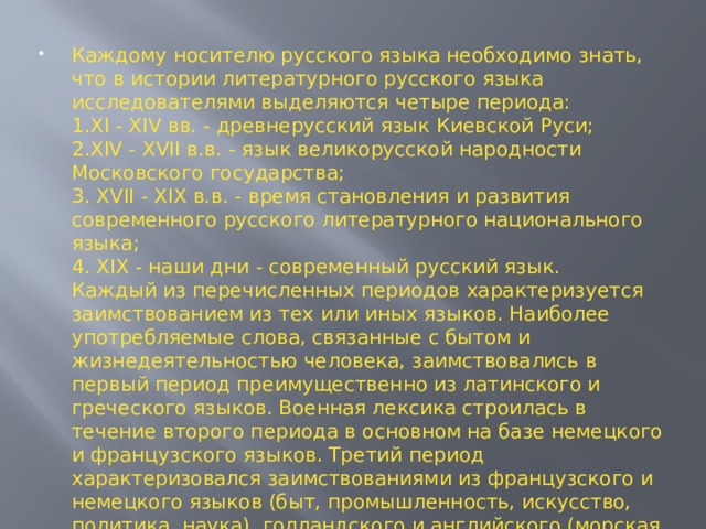 Каждому носителю русского языка необходимо знать, что в истории литературного русского языка исследователями выделяются четыре периода:  1.XI - XIV вв. - древнерусский язык Киевской Руси;  2.XIV - XVII в.в. - язык великорусской народности Московского государства;  3. XVII - XIX в.в. - время становления и развития современного русского литературного национального языка;  4. XIX - наши дни - современный русский язык.  Каждый из перечисленных периодов характеризуется заимствованием из тех или иных языков. Наиболее употребляемые слова, связанные с бытом и жизнедеятельностью человека, заимствовались в первый период преимущественно из латинского и греческого языков. Военная лексика строилась в течение второго периода в основном на базе немецкого и французского языков. Третий период характеризовался заимствованиями из французского и немецкого языков (быт, промышленность, искусство, политика, наука), голландского и английского (морская и промышленная лексика).   