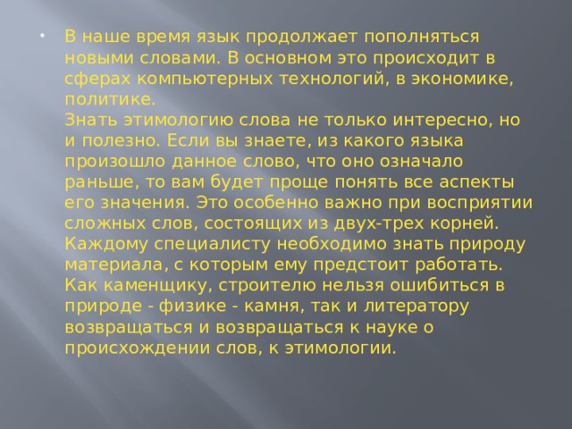 В наше время язык продолжает пополняться новыми словами. В основном это происходит в сферах компьютерных технологий, в экономике, политике.  Знать этимологию слова не только интересно, но и полезно. Если вы знаете, из какого языка произошло данное слово, что оно означало раньше, то вам будет проще понять все аспекты его значения. Это особенно важно при восприятии сложных слов, состоящих из двух-трех корней.  Каждому специалисту необходимо знать природу материала, с которым ему предстоит работать. Как каменщику, строителю нельзя ошибиться в природе - физике - камня, так и литератору возвращаться и возвращаться к науке о происхождении слов, к этимологии.   