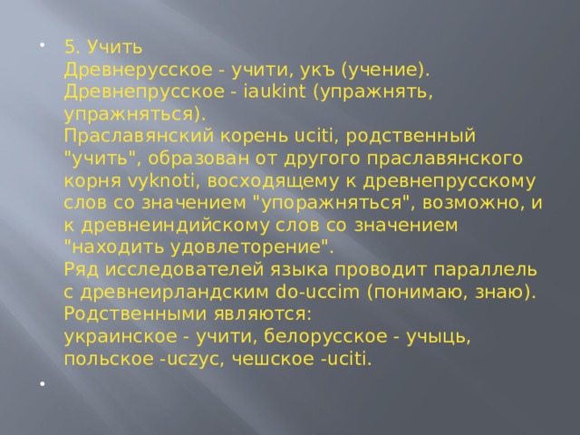 5. Учить  Древнерусское - учити, укъ (учение).  Древнепрусское - iaukint (упражнять, упражняться).  Праславянский корень uciti, родственный 